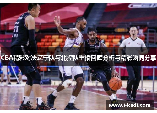 CBA精彩对决辽宁队与北控队重播回顾分析与精彩瞬间分享