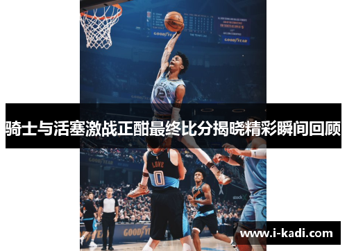 骑士与活塞激战正酣最终比分揭晓精彩瞬间回顾
